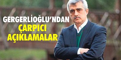 GERGERLİOĞLU’NDAN ÇARPICI AÇIKLAMALAR